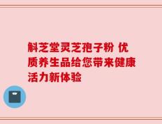斛芝堂灵芝孢子粉 优质养生品给您带来健康活力新体验