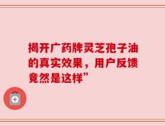 揭开广药牌灵芝孢子油的真实效果，用户反馈竟然是这样”