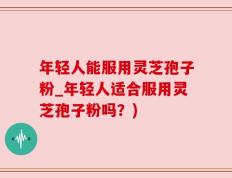 年轻人能服用灵芝孢子粉_年轻人适合服用灵芝孢子粉吗？)