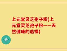 上元堂灵芝孢子粉(上元堂灵芝孢子粉——天然健康的选择)