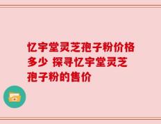 忆宇堂灵芝孢子粉价格多少 探寻忆宇堂灵芝孢子粉的售价