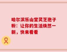 哈尔滨乐山堂灵芝孢子粉：让你的生活焕然一新，快来看看