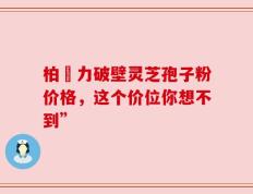 柏維力破壁灵芝孢子粉价格，这个价位你想不到”