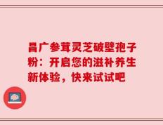 昌广参茸灵芝破壁孢子粉：开启您的滋补养生新体验，快来试试吧