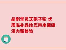 晶衡堂灵芝孢子粉 优质滋补品给您带来健康活力新体验
