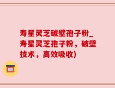 寿星灵芝破壁孢子粉_寿星灵芝孢子粉，破壁技术，高效吸收)