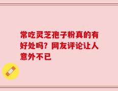 常吃灵芝孢子粉真的有好处吗？网友评论让人意外不已