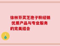 徐林芬灵芝孢子粉经销 优质产品与专业服务的完美结合