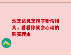 池芝达灵芝孢子粉价格大，看看你就会心动的购买理由