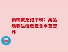 新彬灵芝孢子粉：高品质养生佳选蕴含丰富营养