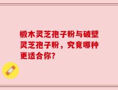 椴木灵芝孢子粉与破壁灵芝孢子粉，究竟哪种更适合你？
