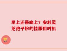 早上还是晚上？安利灵芝孢子粉的佳服用时机
