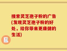 搜索灵芝孢子粉的广告(发现灵芝孢子粉的好处，给你带来更康健的生活)