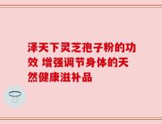 泽天下灵芝孢子粉的功效 增强调节身体的天然健康滋补品
