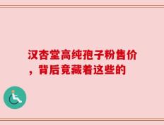 汉杏堂高纯孢子粉售价，背后竟藏着这些的
