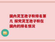 国内灵芝孢子粉排名第几 探究灵芝孢子粉在国内的排名情况