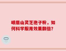 峨眉山灵芝孢子粉，如何科学服用效果翻倍？