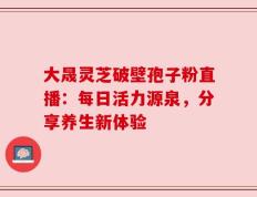 大晟灵芝破壁孢子粉直播：每日活力源泉，分享养生新体验