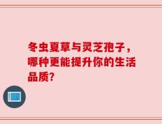 冬虫夏草与灵芝孢子，哪种更能提升你的生活品质？