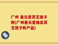 广州 善元堂灵芝孢子粉(广州善元堂推出灵芝孢子粉产品)