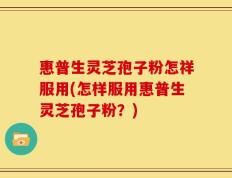 惠普生灵芝孢子粉怎祥服用(怎样服用惠普生灵芝孢子粉？)