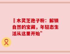 椵木灵芝孢子粉：解锁自然的宝藏，年轻态生活从这里开始”