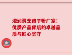 池润灵芝孢子粉厂家：优质产品背后的卓越品质与匠心坚守