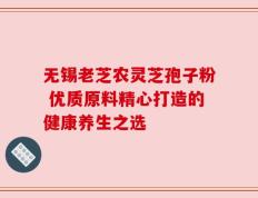 无锡老芝农灵芝孢子粉 优质原料精心打造的健康养生之选