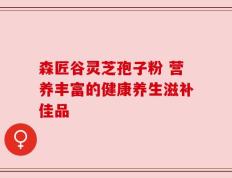 森匠谷灵芝孢子粉 营养丰富的健康养生滋补佳品