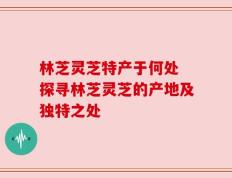 林芝灵芝特产于何处 探寻林芝灵芝的产地及独特之处