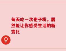 每天吃一次孢子粉，居然能让你感受生活的新变化