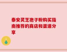 泰安灵芝孢子粉购买指南推荐的商店和渠道分享