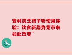 安利灵芝孢子粉使用体验：饮食新趋势竟带来如此改变”