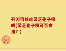 开刀可以吃灵芝孢子粉吗(灵芝孢子粉可否食用？)