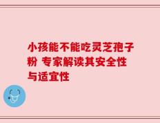 小孩能不能吃灵芝孢子粉 专家解读其安全性与适宜性