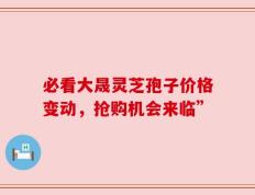 必看大晟灵芝孢子价格变动，抢购机会来临”