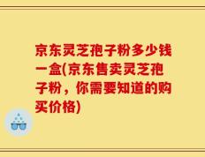 京东灵芝孢子粉多少钱一盒(京东售卖灵芝孢子粉，你需要知道的购买价格)