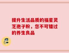 提升生活品质的福星灵芝孢子粉，您不可错过的养生良品