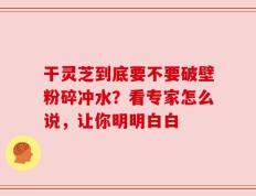 干灵芝到底要不要破壁粉碎冲水？看专家怎么说，让你明明白白
