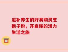 滋补养生的好易购灵芝孢子粉，开启你的活力生活之旅