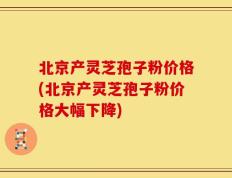 北京产灵芝孢子粉价格(北京产灵芝孢子粉价格大幅下降)