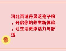 河北百消丹灵芝孢子粉，开启你的养生新体验，让生活更添活力与舒适