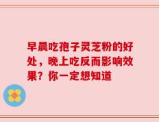 早晨吃孢子灵芝粉的好处，晚上吃反而影响效果？你一定想知道