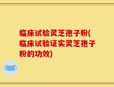 临床试验灵芝孢子粉(临床试验证实灵芝孢子粉的功效)