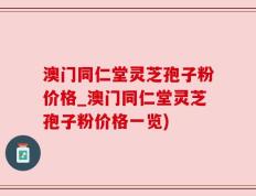 澳门同仁堂灵芝孢子粉价格_澳门同仁堂灵芝孢子粉价格一览)