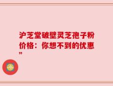 沪芝堂破壁灵芝孢子粉价格：你想不到的优惠”