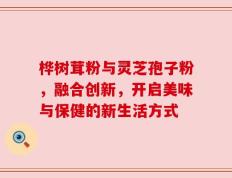 桦树茸粉与灵芝孢子粉，融合创新，开启美味与保健的新生活方式