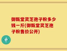 御甄堂灵芝孢子粉多少钱一斤(御甄堂灵芝孢子粉售价公开)