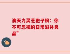 澳天力灵芝孢子粉：你不可忽视的日常滋补良品”