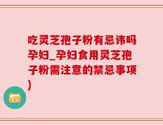 吃灵芝孢子粉有忌讳吗孕妇_孕妇食用灵芝孢子粉需注意的禁忌事项)